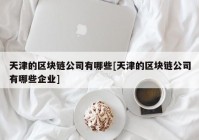 天津的区块链公司有哪些[天津的区块链公司有哪些企业]