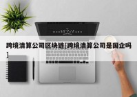 跨境清算公司区块链[跨境清算公司是国企吗]